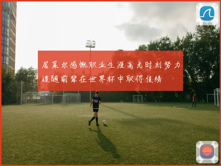 居莱尔感慨职业生涯高光时刻努力追随前辈在世界杯中取得佳绩