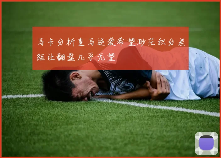 马卡分析皇马逆袭希望渺茫积分差距让翻盘几乎无望