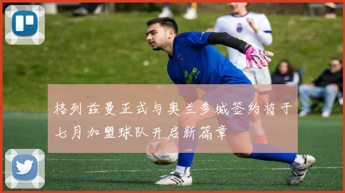 格列兹曼正式与奥兰多城签约将于七月加盟球队开启新篇章