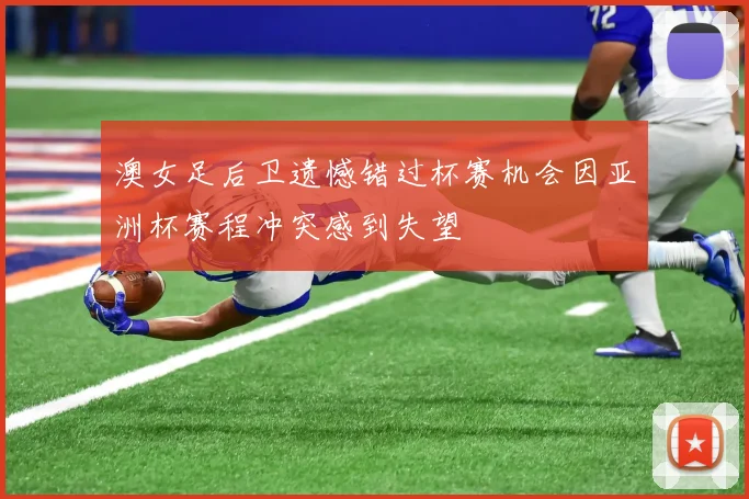澳女足后卫遗憾错过杯赛机会因亚洲杯赛程冲突感到失望