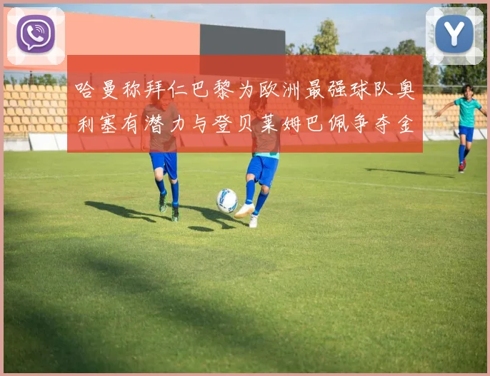 哈曼称拜仁巴黎为欧洲最强球队奥利塞有潜力与登贝莱姆巴佩争夺金球奖