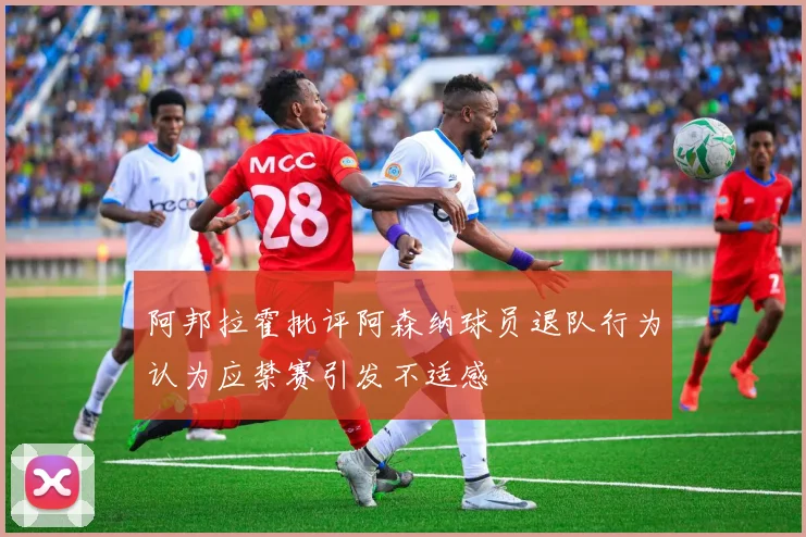 阿邦拉霍批评阿森纳球员退队行为认为应禁赛引发不适感