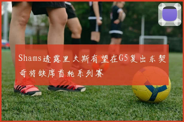 Shams透露里夫斯有望在G5复出东契奇将缺席首轮系列赛