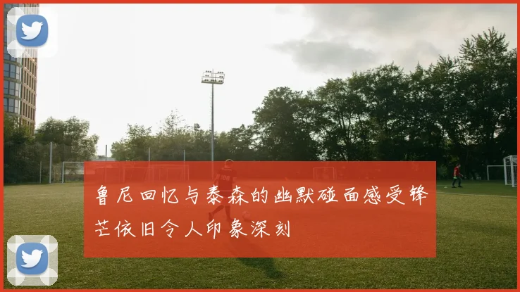 鲁尼回忆与泰森的幽默碰面感受锋芒依旧令人印象深刻