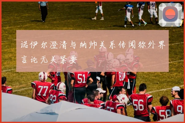 诺伊尔澄清与纳帅关系传闻称外界言论无关紧要