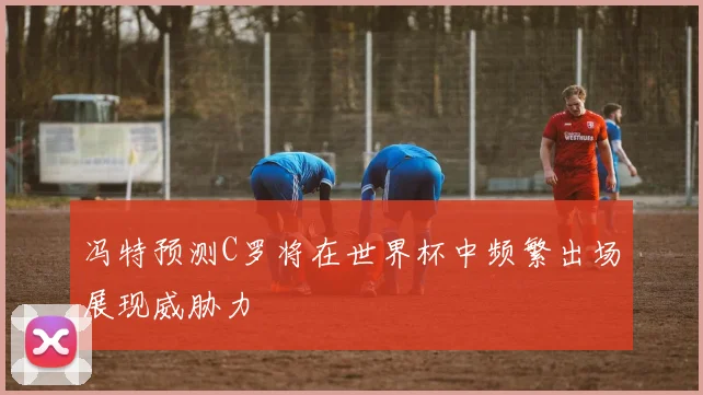 冯特预测C罗将在世界杯中频繁出场展现威胁力