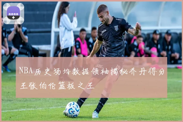 NBA历史场均数据领袖揭秘乔丹得分王张伯伦篮板之王