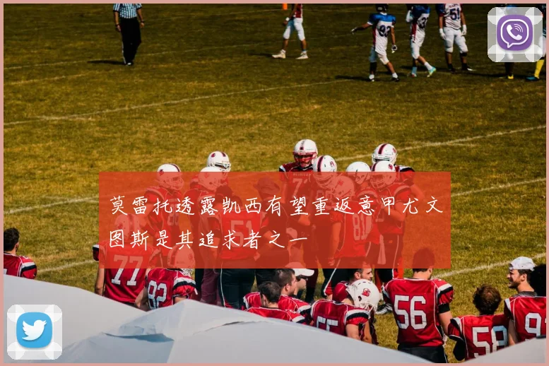 莫雷托透露凯西有望重返意甲尤文图斯是其追求者之一