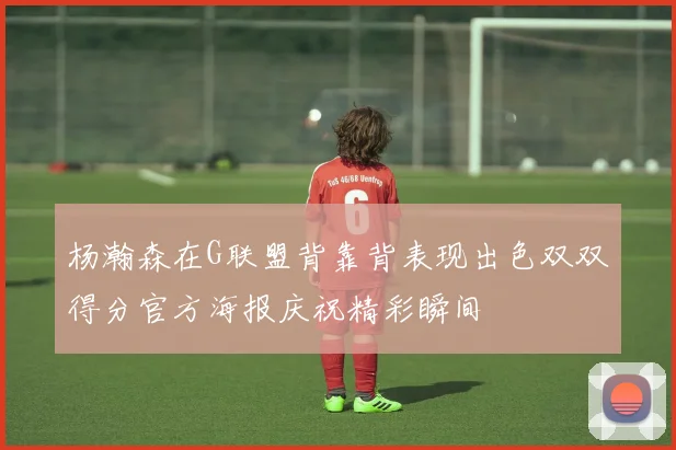 杨瀚森在G联盟背靠背表现出色双双得分官方海报庆祝精彩瞬间