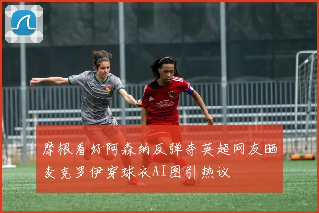摩根看好阿森纳反弹夺英超网友晒麦克罗伊穿球衣AI图引热议
