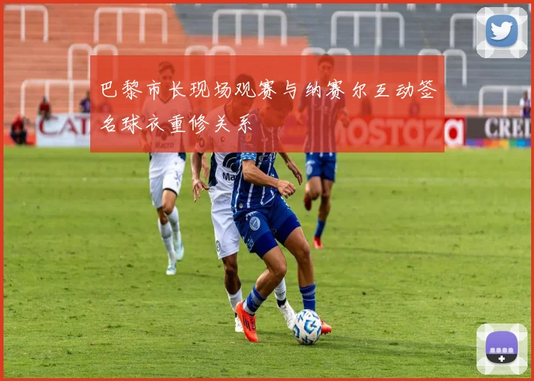 巴黎市长现场观赛与纳赛尔互动签名球衣重修关系