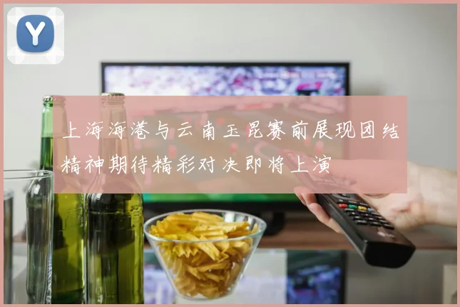 上海海港与云南玉昆赛前展现团结精神期待精彩对决即将上演