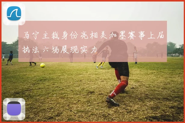 马宁主裁身份亮相美加墨赛事上届执法六场展现实力